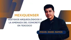 Mexiquenser: Vestigios arqueológicos y la amenaza del concreto en Texcoco